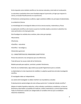 Se ha impuesto como método científico en las ciencias naturales y más tarde en la educación.

La naturaleza cuantitativa tiene como finalidad asegurar la precisión y el rigor que requiere la
ciencia, enraizado filosóficamente en el positivismo.

El Positivismo contemporáneo se adhiere, según Landshere (1982) a los principios fundamentales.

La unidad de la Ciencia.

La metodología de la investigación debe ser de las ciencias exactas, matemáticas y físicas.

La explicación científica es de manera causal en el sentido amplio y consiste en subordinar los
casos particulares a las leyes generales.

Este Paradigma ha recibido otros nombres, tales como por ejemplo:

•Racionalista.

•Positivista.

•Científico - naturalista

•Científico - tecnológico y

•Sistemático gerencial.

3.2.- CARACTERÍSTICAS DEL PARADIGMA CUANTITATIVO

Presta más atención a las semejanzas que a las diferencias.

Trata de buscar las causas reales de los fenómenos.

Modelo pensado para explicar, controlar y predecir fenómenos.

Parte de una realidad dada y algo estática que puede fragmentarse para su estudio.

La objetividad es lo más importante (lo medible), lo subjetivo queda fuera de toda investigación
científica.

El investigador debe ser independiente.

Los valores del investigador no deben interferir con el problema a estudiar.

El planteamiento epistemológico de este enfoque parte de la “unidad del método científico”.

Adopta el modelo hipotético deductivo, utiliza métodos cuantitativos y estadísticos, se basa en
fenómenos observables susceptibles de medición, análisis matemáticos y control experimental.
Todos los fenómenos sociales son categorizados en variables entre las que se establecen
relaciones estadísticas.

                                                                                                   4
 