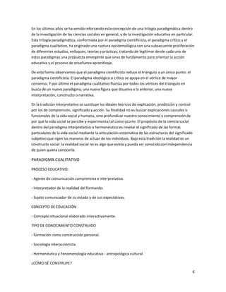 En los últimos años se ha venido reforzando esta concepción de una trilogía paradigmática dentro
de la investigación de las ciencias sociales en general, y de la investigación educativa en particular.
Esta trilogía paradigmática, conformada por el paradigma cientificista, el paradigma crítico y el
paradigma cualitativo, ha originado una ruptura epistemológica con una subsecuente proliferación
de diferentes estudios, enfoques, teorías y prácticas, tratando de legitimar desde cada uno de
estos paradigmas una propuesta emergente que sirva de fundamento para orientar la acción
educativa y el proceso de enseñanza aprendizaje.

De esta forma observamos que el paradigma cientificista reduce el triángulo a un único punto: el
paradigma cientificista. El paradigma ideológico o crítico se apoya en el vértice de mayor
consenso. Y por último el paradigma cualitativo fluctúa por todos los vértices del triángulo en
busca de un nuevo paradigma, una nueva figura que disuelva a la anterior, una nueva
interpretación, constructo o narrativa.

En la tradición interpretativa se sustituye los ideales teóricos de explicación, predicción y control
por los de comprensión, significado y acción. Su finalidad no es buscar explicaciones causales o
funcionales de la vida social y humana, sino profundizar nuestro conocimiento y comprensión de
por qué la vida social se percibe y experimenta tal como ocurre. El propósito de la ciencia social
dentro del paradigma interpretativo o hermenéutico es revelar el significado de las formas
particulares de la vida social mediante la articulación sistemática de las estructuras del significado
subjetivo que rigen las maneras de actuar de los individuos. Bajo esta tradición la realidad es un
constructo social: la realidad social no es algo que exista y pueda ser conocido con independencia
de quien quiera conocerla.

PARADIGMA CUALITATIVO

PROCESO EDUCATIVO:

- Agente de comunicación comprensiva e interpretativa.

- Interpretador de la realidad del formando.

- Sujeto comunicador de su estado y de sus expectativas.

CONCEPTO DE EDUCACIÓN

- Concepto situacional elaborado interactivamente.

TIPO DE CONOCIMIENTO CONSTRUIDO

- Formación como construcción personal.

- Sociología interaccionista.

- Hermenéutica y Fenomenología educativa - antropológica cultural.

¿CÓMO SÉ CONSTRUYE?

                                                                                                         6
 