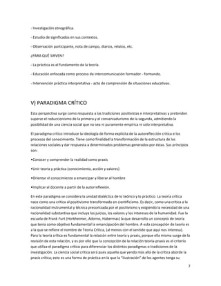 - Investigación etnográfica.

- Estudio de significados en sus contextos.

- Observación participante, nota de campo, diarios, relatos, etc.

¿PARA QUÉ SIRVEN?

- La práctica es el fundamento de la teoría.

- Educación enfocada como proceso de intercomunicación formador - formando.

- Intervención práctica interpretativa - acto de comprensión de situaciones educativas.




V) PARADIGMA CRÍTICO
Esta perspectiva surge como respuesta a las tradiciones positivistas e interpretativas y pretenden
superar el reduccionismo de la primera y el conservadurismo de la segunda, admitiendo la
posibilidad de una ciencia social que no sea ni puramente empírica ni solo interpretativa.

El paradigma crítico introduce la ideología de forma explícita de la autoreflección critica e los
procesos del conocimiento. Tiene como finalidad la transformación de la estructura de las
relaciones sociales y dar respuesta a determinados problemas generados por éstas. Sus principios
son:

•Conocer y comprender la realidad como praxis

•Unir teoría y práctica (conocimiento, acción y valores)

•Orientar el conocimiento a emancipar y liberar al hombre

•Implicar al docente a partir de la autorreflexión.

En este paradigma se considera la unidad dialéctica de lo teórico y lo práctico. La teoría crítica
nace como una crítica al positivismo transformado en cientificismo. Es decir, como una crítica a la
racionalidad instrumental y técnica preconizada por el positivismo y exigiendo la necesidad de una
racionalidad substantiva que incluya los juicios, los valores y los intereses de la humanidad. Fue la
escuela de Frank Furt (Horkheimer, Adorno, Habermas) la que desarrollo un concepto de teoría
que tenía como objetivo fundamental la emancipación del hombre. A esta concepción de teoría es
a la que se refiere el nombre de Teoría Crítica, (al menos con el sentido que aquí nos interesa).
Para la teoría crítica es fundamental la relación entre teoría y praxis, porque ella misma surge de la
revisión de esta relación, y es por ello que la concepción de la relación teoría-praxis es el criterio
que utiliza el paradigma crítico para diferenciar los distintos paradigmas o tradiciones de la
investigación. La ciencia social crítica será pues aquella que yendo más allá de la crítica aborde la
praxis crítica; esto es una forma de práctica en la que la “ilustración” de los agentes tenga su

                                                                                                     7
 