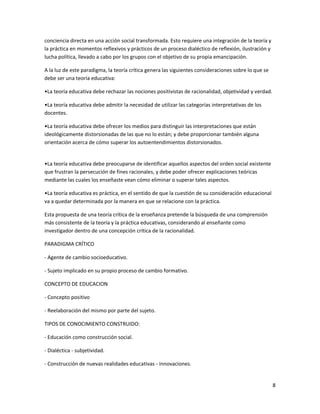 conciencia directa en una acción social transformada. Esto requiere una integración de la teoría y
la práctica en momentos reflexivos y prácticos de un proceso dialéctico de reflexión, ilustración y
lucha política, llevado a cabo por los grupos con el objetivo de su propia emancipación.

A la luz de este paradigma, la teoría crítica genera las siguientes consideraciones sobre lo que se
debe ser una teoría educativa:

•La teoría educativa debe rechazar las nociones positivistas de racionalidad, objetividad y verdad.

•La teoría educativa debe admitir la necesidad de utilizar las categorías interpretativas de los
docentes.

•La teoría educativa debe ofrecer los medios para distinguir las interpretaciones que están
ideológicamente distorsionadas de las que no lo están; y debe proporcionar también alguna
orientación acerca de cómo superar los autoentendimientos distorsionados.


•La teoría educativa debe preocuparse de identificar aquellos aspectos del orden social existente
que frustran la persecución de fines racionales, y debe poder ofrecer explicaciones teóricas
mediante las cuales los enseñaste vean cómo eliminar o superar tales aspectos.

•La teoría educativa es práctica, en el sentido de que la cuestión de su consideración educacional
va a quedar determinada por la manera en que se relacione con la práctica.

Esta propuesta de una teoría crítica de la enseñanza pretende la búsqueda de una comprensión
más consistente de la teoría y la práctica educativas, considerando al enseñante como
investigador dentro de una concepción crítica de la racionalidad.

PARADIGMA CRÍTICO

- Agente de cambio socioeducativo.

- Sujeto implicado en su propio proceso de cambio formativo.

CONCEPTO DE EDUCACION

- Concepto positivo

- Reelaboración del mismo por parte del sujeto.

TIPOS DE CONOCIMIENTO CONSTRUIDO:

- Educación como construcción social.

- Dialéctica - subjetividad.

- Construcción de nuevas realidades educativas - innovaciones.


                                                                                                      8
 