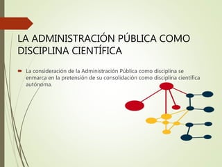  La consideración de la Administración Pública como disciplina se
enmarca en la pretensión de su consolidación como disciplina científica
autónoma.
LA ADMINISTRACIÓN PÚBLICA COMO
DISCIPLINA CIENTÍFICA
 