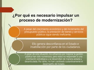 ¿Por qué es necesario impulsar un
proceso de modernización?
A pesar del crecimiento económico y del incremento del
presupuesto público, la prestación de bienes y servicios
públicos sigue siendo ineficiente.
Ello genera desconfianza en el Estado e
insatisfacción por parte de los ciudadanos.
A pesar de esta situación, los esfuerzos por mejorar la gestión
pública han sido numerosos, pero estos no responden a una
orientación estratégica y se desarrollan de manera aislada y
desarticulada. Por tanto, no han cambiado sustantivamente el
desempeño del Estado.
 