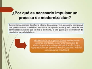 Emprender un proceso de reforma integral de gestión a nivel gerencial u operacional
que pueda afrontar la debilidad estructural del aparato estatal y así, pasar de una
administración pública que se mira a sí misma, a una guiada por la obtención de
resultados para el ciudadano.
¿Por qué es necesario impulsar un
proceso de modernización?
Modernización de la gestión pública: realización de
acciones orientadas a incrementar los niveles de
eficiencia y eficacia en la gestión pública a fin de que
logre resultados en beneficio de los ciudadanos. (Gestión
con enfoque de resultados)
 