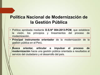 • Política aprobada mediante D.S.Nº 004-2013-PCM, que establece
la visión, los principios y lineamientos del proceso de
modernización.
• Principal instrumento orientador de la modernización de la
gestión pública en el Perú.
• Busca orientar, articular e impulsar el proceso de
modernización hacia una gestión pública orientada a resultados al
servicio del ciudadano y el desarrollo del país.
Política Nacional de Modernización de
la Gestión Pública
 