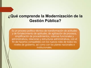 ¿Qué comprende la Modernización de la
Gestión Pública?
Es un proceso político-técnico de transformación de actitudes
y de fortalecimiento de aptitudes, de agilización de procesos,
simplificación de procedimientos, sistemas funcionales y
administrativos, relaciones y estructuras administrativas, con el
fin de hacerlos compatibles con los nuevos roles de todos los
niveles de gobierno, así como con los planes nacionales e
institucionales.
 