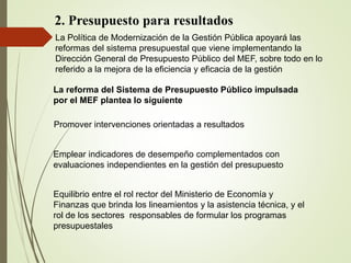 2. Presupuesto para resultados
La Política de Modernización de la Gestión Pública apoyará las
reformas del sistema presupuestal que viene implementando la
Dirección General de Presupuesto Público del MEF, sobre todo en lo
referido a la mejora de la eficiencia y eficacia de la gestión
La reforma del Sistema de Presupuesto Público impulsada
por el MEF plantea lo siguiente
Promover intervenciones orientadas a resultados
Emplear indicadores de desempeño complementados con
evaluaciones independientes en la gestión del presupuesto
Equilibrio entre el rol rector del Ministerio de Economía y
Finanzas que brinda los lineamientos y la asistencia técnica, y el
rol de los sectores responsables de formular los programas
presupuestales
 