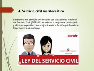 4. Servicio civil meritocrático
La reforma del servicio civil iniciada por la Autoridad Nacional
del Servicio Civil (SERVIR) se orienta a mejorar el desempeño
y el impacto positivo que el ejercicio de la función pública debe
tener sobre la ciudadanía
 