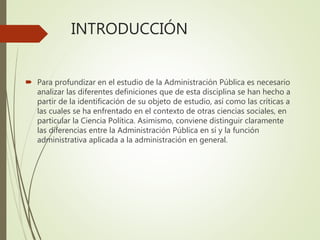 INTRODUCCIÓN
 Para profundizar en el estudio de la Administración Pública es necesario
analizar las diferentes definiciones que de esta disciplina se han hecho a
partir de la identificación de su objeto de estudio, así como las críticas a
las cuales se ha enfrentado en el contexto de otras ciencias sociales, en
particular la Ciencia Política. Asimismo, conviene distinguir claramente
las diferencias entre la Administración Pública en sí y la función
administrativa aplicada a la administración en general.
 