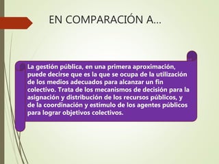 EN COMPARACIÓN A…
La gestión pública, en una primera aproximación,
puede decirse que es la que se ocupa de la utilización
de los medios adecuados para alcanzar un fin
colectivo. Trata de los mecanismos de decisión para la
asignación y distribución de los recursos públicos, y
de la coordinación y estímulo de los agentes públicos
para lograr objetivos colectivos.
 