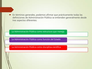  En términos generales, podemos afirmar que prácticamente todas las
definiciones de Administración Pública se entienden generalmente desde
tres aspectos diferentes:
La Administración Pública como estructura que maneja
La Administración Pública como función del Estado
La Administración Pública como disciplina científica
 