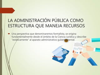 LA ADMINISTRACIÓN PÚBLICA COMO
ESTRUCTURA QUE MANEJA RECURSOS
 Una perspectiva que denominaremos formalista, se origina
fundamentalmente desde el ámbito de la Ciencia Jurídica y describe
“estáticamente” al aparato administrativo gubernamental.
 