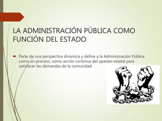 LA ADMINISTRACIÓN PÚBLICA COMO
FUNCIÓN DEL ESTADO
 Parte de una perspectiva dinámica y define a la Administración Pública
como un proceso, como acción continua del aparato estatal para
satisfacer las demandas de la comunidad.
 