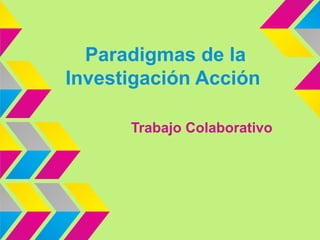 Paradigmas de la
Investigación Acción
Trabajo Colaborativo

 