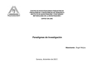 CENTRO DE INVESTIGACIONES PSIQUIATRICAS
PSICOLÓGICAS Y SEXOLÓGICAS DE VENEZUELA
INSTITUTO DE INVESTIGACIÓN Y POSTGRADO
METODOLOGÍA DE LA INVESTIGACIÓN I
CIPPSV ON LINE
Paradigmas de Investigación
Maestrante: Ángel Mejías
Caracas, diciembre de 2017.
 