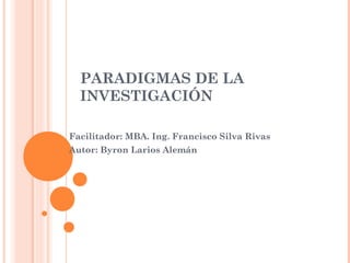 PARADIGMAS DE LA
INVESTIGACIÓN
Facilitador: MBA. Ing. Francisco Silva Rivas
Autor: Byron Larios Alemán

 