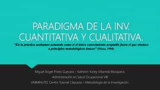 PARADIGMA DE LA INV.
CUANTITATIVA Y CUALITATIVA.
“En la práctica acabamos actuando como si el único conocimiento aceptable fuera el que obedece
a principios metodológicos únicos” (Pérez, 1994)
Miguel Ángel Prieto Guevara – Katherin Yurley Villarreal Mosquera.
Administración en Salud Ocupacional VIII
UNIMINUTO, Centro Tutorial Cáqueza – Metodología de la Investigación.
 