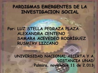 PARDIGMAS EMERGENTES DE LA
INVESTIGACION SOCIAL

Por: LUZ STELLA PEDRAZA PLAZA
ALEXANDRA CENTENO
SAMARA ACEVEDEO RODRÍGUEZ
RUSMERY LIZCANO
UNIVERSIDAD NACIONAL ABIERTA Y A
DISTANCIA UNAD
Palmira, noviembre 11 de 2.013

 