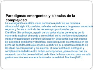 La investigación científica viene sufriendo a partir de las primeras
décadas del siglo XX, cambios radicales en la manera de generar enunciados
seguros y firmes a partir de las certezas proporcionadas por
Científico. Sin embargo, a partir de las serias dudas generadas por la
manera de explicar el mundo y su realidad, se ha venido entendiendo al
indagar metodológico-científico centrado en búsquedas que den cuenta
de la realdad cambiante y dinámica, cuestión que no es entendida en las
primeras décadas del siglo pasado. A partir de su propuesta centrada en
las ideas de complejidad y de sistema, el autor establece analogías y
complementariedades entre ambas concepciones, para concluir que es
necesario cambiar de mentalidad en la idea de hacer ciencia, pues se está
gestando una nueva manera de abordar la realidad. Martinez(2011)
Paradigmas emergentes y ciencias de la
complejidad
 