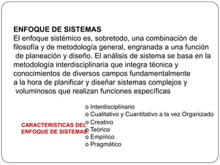 ENFOQUE DE SISTEMAS
El enfoque sistémico es, sobretodo, una combinación de
filosofía y de metodología general, engranada a una función
de planeación y diseño. El análisis de sistema se basa en la
metodología interdisciplinaria que integra técnica y
conocimientos de diversos campos fundamentalmente
a la hora de planificar y diseñar sistemas complejos y
voluminosos que realizan funciones específicas
CARACTERISTICAS DEL
ENFOQUE DE SISTEMAS:
o Creativo
o Teórico
o Empírico
o Pragmático
o Interdisciplinario
o Cualitativo y Cuantitativo a la vez Organizado
 