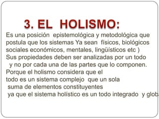 Es una posición epistemológica y metodológica que
postula que los sistemas Ya sean físicos, biológicos
sociales económicos, mentales, lingüísticos etc )
Sus propiedades deben ser analizadas por un todo
y no por cada una de las partes que lo componen.
Porque el holismo considera que el
todo es un sistema complejo que un sola
suma de elementos constituyentes
ya que el sistema holístico es un todo integrado y globa
 
