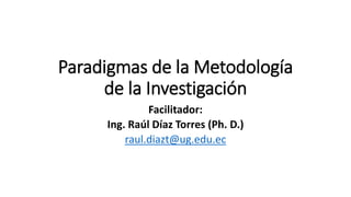 Paradigmas de la Metodología
de la Investigación
Facilitador:
Ing. Raúl Díaz Torres (Ph. D.)
raul.diazt@ug.edu.ec
 