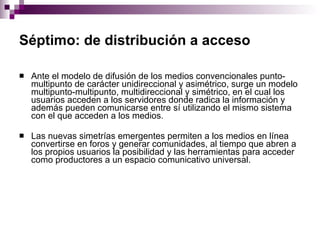 Séptimo: de distribución a acceso   Ante el modelo de difusión de los medios convencionales punto-multipunto de carácter unidireccional y asimétrico, surge un modelo multipunto-multipunto, multidireccional y simétrico, en el cual los usuarios acceden a los servidores donde radica la información y además pueden comunicarse entre sí utilizando el mismo sistema con el que acceden a los medios. Las nuevas simetrías emergentes permiten a los medios en línea convertirse en foros y generar comunidades, al tiempo que abren a los propios usuarios la posibilidad y las herramientas para acceder como productores a un espacio comunicativo universal. 