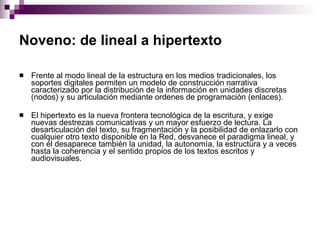 Noveno: de lineal a hipertexto   Frente al modo lineal de la estructura en los medios tradicionales, los soportes digitales permiten un modelo de construcción narrativa caracterizado por la distribución de la información en unidades discretas (nodos) y su articulación mediante ordenes de programación (enlaces).  El hipertexto es la nueva frontera tecnológica de la escritura, y exige nuevas destrezas comunicativas y un mayor esfuerzo de lectura. La desarticulación del texto, su fragmentación y la posibilidad de enlazarlo con cualquier otro texto disponible en la Red, desvanece el paradigma lineal, y con él desaparece también la unidad, la autonomía, la estructura y a veces hasta la coherencia y el sentido propios de los textos escritos y audiovisuales. 
