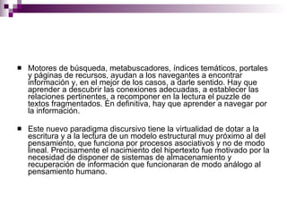 Motores de búsqueda, metabuscadores, índices temáticos, portales y páginas de recursos, ayudan a los navegantes a encontrar información y, en el mejor de los casos, a darle sentido. Hay que aprender a descubrir las conexiones adecuadas, a establecer las relaciones pertinentes, a recomponer en la lectura el puzzle de textos fragmentados. En definitiva, hay que aprender a navegar por la información. Este nuevo paradigma discursivo tiene la virtualidad de dotar a la escritura y a la lectura de un modelo estructural muy próximo al del pensamiento, que funciona por procesos asociativos y no de modo lineal. Precisamente el nacimiento del hipertexto fue motivado por la necesidad de disponer de sistemas de almacenamiento y recuperación de información que funcionaran de modo análogo al pensamiento humano. 