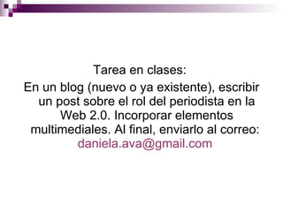 Tarea en clases:  En un blog (nuevo o ya existente), escribir un post sobre el rol del periodista en la Web 2.0. Incorporar elementos multimediales. Al final, enviarlo al correo:  [email_address]   