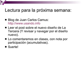 Lectura para la próxima semana:  Blog de Juan Carlos Camus:  http://www.usando.info   Leer el post sobre el nuevo diseño de La Tercera (Y revisar y navegar por el diseño nuevo).  Lo comentaremos en clases, con nota por participación (acumulativas).  Suerte! 