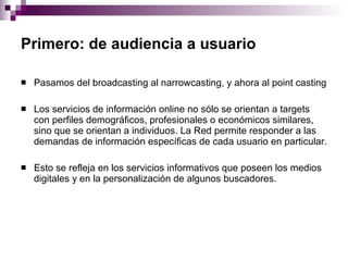 Primero: de audiencia a usuario   Pasamos del broadcasting al narrowcasting, y ahora al point casting  Los servicios de información online no sólo se orientan a targets con perfiles demográficos, profesionales o económicos similares, sino que se orientan a individuos. La Red permite responder a las demandas de información específicas de cada usuario en particular.  Esto se refleja en los servicios informativos que poseen los medios digitales y en la personalización de algunos buscadores.  