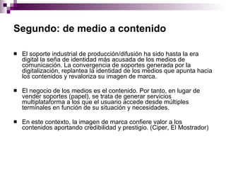 Segundo: de medio a contenido   El soporte industrial de producción/difusión ha sido hasta la era digital la seña de identidad más acusada de los medios de comunicación. La convergencia de soportes generada por la digitalización, replantea la identidad de los medios que apunta hacia los contenidos y revaloriza su imagen de marca.  El negocio de los medios es el contenido. Por tanto, en lugar de vender soportes (papel), se trata de generar servicios multiplataforma a los que el usuario accede desde múltiples terminales en función de su situación y necesidades. En este contexto, la imagen de marca confiere valor a los contenidos aportando credibilidad y prestigio. (Ciper, El Mostrador) 