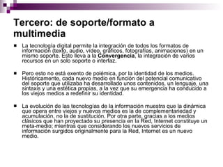 Tercero: de soporte/formato a multimedia   La tecnología digital permite la integración de todos los formatos de información (texto, audio, vídeo, gráficos, fotografías, animaciones) en un mismo soporte. Esto lleva a la  Convergencia , la integración de varios recursos en un solo soporte o interfaz.  Pero esto no está exento de polémica, por la identidad de los medios. Históricamente, cada nuevo medio en función del potencial comunicativo del soporte que utilizaba ha desarrollado unos contenidos, un lenguaje, una sintaxis y una estética propias, a la vez que su emergencia ha conducido a los viejos medios a redefinir su identidad.  La evolución de las tecnologías de la información muestra que la dinámica que opera entre viejos y nuevos medios es la de complementariedad y acumulación, no la de sustitución. Por otra parte, gracias a los medios clásicos que han proyectado su presencia en la Red, Internet constituye un meta-medio; mientras que considerando los nuevos servicios de información surgidos originalmente para la Red, Internet es un nuevo medio.  