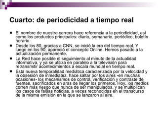 Cuarto: de periodicidad a tiempo real   El nombre de nuestra carrera hace referencia a la periodicidad, así como los productos principales: diario, semanario, periódico, boletín horario.  Desde los 80, gracias a CNN, se inició la era del tiempo real. Y luego en los 90, apareció el concepto Online. Hemos pasado a la actualización permanente.  La Red hace posible el seguimiento al minuto de la actualidad informativa, y ya se utiliza en paralelo a la televisión para retransmitir acontecimientos a escala mundial en tiempo real.  Esta nueva temporalidad mediática caracterizada por la velocidad y la obsesión de inmediatez, hace saltar por los aires -en muchas ocasiones- los mecanismos de control, verificación y contraste de fuentes, sacrificados en aras de llegar los primeros. Hoy, los medios corren más riesgo que nunca de ser manipulados, y se multiplican los casos de falsas noticias, a veces reconocidas en el transcurso de la misma emisión en la que se lanzaron al aire.  