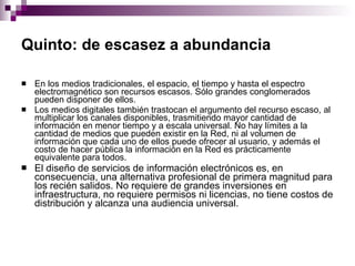 Quinto: de escasez a abundancia   En los medios tradicionales, el espacio, el tiempo y hasta el espectro electromagnético son recursos escasos. Sólo grandes conglomerados pueden disponer de ellos.  Los medios digitales también trastocan el argumento del recurso escaso, al multiplicar los canales disponibles, trasmitiendo mayor cantidad de información en menor tiempo y a escala universal. No hay límites a la cantidad de medios que pueden existir en la Red, ni al volumen de información que cada uno de ellos puede ofrecer al usuario, y además el costo de hacer pública la información en la Red es prácticamente equivalente para todos.  El diseño de servicios de información electrónicos es, en consecuencia, una alternativa profesional de primera magnitud para los recién salidos. No requiere de grandes inversiones en infraestructura, no requiere permisos ni licencias, no tiene costos de distribución y alcanza una audiencia universal.  