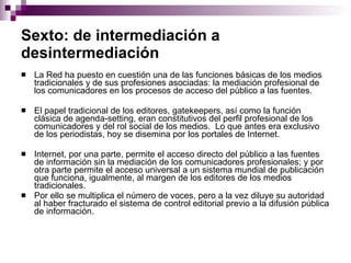 Sexto: de intermediación a desintermediación   La Red ha puesto en cuestión una de las funciones básicas de los medios tradicionales y de sus profesiones asociadas: la mediación profesional de los comunicadores en los procesos de acceso del público a las fuentes.  El papel tradicional de los editores, gatekeepers, así como la función clásica de agenda-setting, eran constitutivos del perfil profesional de los comunicadores y del rol social de los medios.  Lo que antes era exclusivo de los periodistas, hoy se disemina por los portales de Internet.  Internet, por una parte, permite el acceso directo del público a las fuentes de información sin la mediación de los comunicadores profesionales; y por otra parte permite el acceso universal a un sistema mundial de publicación que funciona, igualmente, al margen de los editores de los medios tradicionales. Por ello se multiplica el número de voces, pero a la vez diluye su autoridad al haber fracturado el sistema de control editorial previo a la difusión pública de información. 