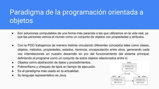 Paradigma de la programación orientada a
objetos
● Son soluciones computables de una forma más parecida a las que utilizamos en la vida real, ya
que las personas vemos el mundo como un conjunto de objetos con propiedades y atributos.
● Con la POO trabajamos de manera distinta vinculando diferentes conceptos tales como clases,
objetos, métodos, propiedades, estados, herencia, encapsulación entre otros, generando cada
vez interrelaciones en nuestro desarrollo en pro del funcionamiento del sistema principal,
definiendo el programa como un conjunto de estos objetos relacionados entre sí.
● Objetos como abstracción de datos y procedimientos.
● Polimorfismo y chequeo de tipos en tiempo de ejecución.
● Es el paradigma más usado en la actualidad.
● Su lenguaje representativo es Java.
 