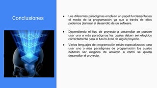 Conclusiones
● Dependiendo el tipo de proyecto a desarrollar se pueden
usar uno o más paradigmas los cuales deben ser elegidos
correctamente para el futuro éxito de algún proyecto.
● Varios lenguajes de programación están especializados para
usar uno o más paradigmas de programación los cuales
deberán ser elegidos de acuerdo a como se quiera
desarrollar el proyecto.
● Los diferentes paradigmas emplean un papel fundamental en
el medio de la programación ya que a través de ellos
podemos plantear el desarrollo de un software.
 