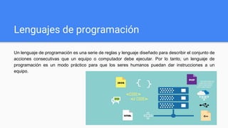 Lenguajes de programación
Un lenguaje de programación es una serie de reglas y lenguaje diseñado para describir el conjunto de
acciones consecutivas que un equipo o computador debe ejecutar. Por lo tanto, un lenguaje de
programación es un modo práctico para que los seres humanos puedan dar instrucciones a un
equipo.
 