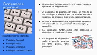 Paradigmas de la
programación
● Un paradigma de programación indica un método de
realizar cómputos y la manera en que se deben estructurar
y organizar las tareas que debe llevar a cabo un programa.
Los paradigmas más empleados:
● Paradigma funcional.
● Paradigma lógico.
● Paradigma imperativo.
● Paradigma orientado a objetos.
● Los lenguajes de programación
suelen implementar, a menudo
de forma parcial, varios
paradigmas.
● Un paradigma de la programación es la manera de pensar
que tienen los programadores.
● Durante el paso del tiempo los programadores han creado
diferentes estilos de programar con diferentes reglas y
conceptos.
● Los paradigmas fundamentales están asociados a
determinados modelos de cómputo.
 