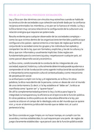 ROL DE LA ÉTICA EN EL PROCESODE SOCIALIZACIÓN.
Ley y Ética son dos términos con vínculos muy estrechos cuando se habla de
la construcción de sociedades cuya cohesión social esté dada por la confianza
recíproca entre todos los miembros, y no por ser la fuerza o el miedo. La ley y
la Ética tienen muy cercana relaciónen la configuración de la cultura en una
relación sinérgica que requiere ser potenciada.
Resulta evidente para cualquier observador de las sociedades complejas –
como las que vivimos dentro de las organizaciones territoriales ypolíticas que
configuran a los países- operan entorno a tres tipos de reglas que tanto el
conjunto de la sociedad como los grupos y los individuos han optado y
comparten: las de la ley, que son formales y explícitas,y las de la cultura y la
ética, que son informales y usualmente implícitas.Estas reglas son
fundamentales para la convivenciajusta y respetuosa en cualquier país, así
como para el desarrollo social y económico.
La Ética como, condicionante de la conducta de los integrantes de una
sociedad, espacial, histórica y culturalmente determinada puede ayudarnos a
comprender el rol de la educación como agente institucional de socialización
e interpretarlacomo expresión cultural contextualizada y como mecanismo
de perpetuación social.
La actitud para cumplir con la ley y el reglamento, es la Ética. En otras
palabras,la ética nace dentro de la persona, como un deseo de vivir el mundo
de una cierta manera. Es decir, si la ley establece el “debe ser”, la ética se
manifiesta como “querer ser” y “querer hacer”.
De allí la complementariedadque tiene la ley y la ética para lograr la
integridad, la transparencia y la eficiencia en el ejercicio de la función pública.
En otras palabras,la ética pública es de naturaleza diferente a la ley, por
cuanto se sitúa en el campo de la ideología, esto es del mundo que se quiere
vivir, y no en el dominio jurídico del mundo que se debe vivir, al cual si
pertenece la ley.
Ser Ético consiste en jugar limpio, en no hacer trampa, en cumplir con los
acuerdos y normas establecidas,lo cual requiere por una parte de reglas de
juego claramente establecidas –que para el caso de la función pública están
 