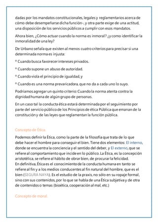 dadas por los mandatos constitucionales,legales y reglamentarios acerca de
cómo debe desempeñarse dicha función-, y otra parte exige de una actitud,
una disposición de los servicios públicos a cumplir con esos mandatos.
Ahora bien, ¿Cómo actuar cuando la norma es inmoral? ¿ycomo identificar la
inmoralidadde una ley?
De Urbano señala que existen al menos cuatro criterios para precisar si una
determinada norma es injusta:
º Cuando busca favorecer intereses privados.
º Cuando supone un abuso de autoridad.
º Cuando viola el principio de igualdad, y
º Cuando es una norma prevaricadora, que no da a cada uno lo suyo.
Podríamos agregar un quinto criterio: Cuando la norma atenta contra la
dignidadhumana de algún grupo de personas.
En un caso tal la conducta ética estará determinada por el seguimiento por
parte del servicio público de los Principios de ética Pública que emanan de la
constitución y de las leyes que reglamentan la función pública.
Concepto de Ética.
Podemos definir la Ética, como la parte de la filosofía que trata de lo que
debe hacer el hombre para conseguir el bien. Tiene dos elementos: El interno,
donde se encuentra la conciencia y el sentido del deber, y El externo, que se
refiere al comportamiento que incide en lo público. La Ética, es la concepción
aristotélica, se refiere al hábito de obrar bien, de procurar la felicidad.
En definitiva, Ética es el conocimiento de la conducta humana en tanto se
refiere al fin y a los medios conducentes al fin natural del hombre, que es el
bien (SEGURA NAYA). Es el estudio de la praxis,no sólo en su ropaje formal,
sino con sus contenidos,por lo que se habla de una Ética subjetiva y de otra
de contenidos o temas (bioética, cooperación al mal, etc.)
Concepto de moral.
 