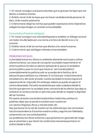 1. Fin moral: conseguir una buena voluntad, que se guíe por las leyes que nos
damos a nosotros mismos.
2. Ámbito moral: el de las leyes que nos hacen verdaderamente personas.Es
decir, el de nuestra autonomía.
3. Criterio moral: elegir las normas que pueden expresarse como imperativos
categóricos (que tengan un carácter universalizable).
Comunicativo (Tradición dialógica):
1. Fin moral: conseguir una voluntaddispuesta a entablar un diálogo racional
con todos los afectados por una norma a la hora de decidir si es o no
correcta.
2. Ámbito moral: el de las normas que afectan a los seres humanos.
3. Criterio moral: que satisfagan intereses universalizables.
PROBLEMAS SOCIALES.
La Sociedad actual nos ofrece un ambiente altamente nocivo para cultivar
valores humanos. Los casos de corrupción suscitados mayormente en el
entorno político, brindan un pésimo ejemplo de lo que es el verdadero
servicio público, pues lo único que hacen es “servirse del público”.
Lamentablemente los políticos solo se acuerdan de la familia y de la
educación para satisfacer sus intereses.Si no fuera por instituciones de la
sociedadcivil y del sector privado, nuestra sociedad no tuviera siquiera la
esperanza de ser mejorada. Sin embargo, todavía se puede recuperar el
camino desandado. Para ello necesitamos que cada ciudadano desde la
función que ejerce en la sociedad, tome conciencia de los efectos que deja su
actitud en la construcciónde un país más justo donde se respete la dignidad
del ser humano.
Por querer alcanzaruna existencia placentera, hedonista y exitosa no
podemos dejar que se pierda la excelenciaen nuestro ser.
Los valores religiosos,éticos y morales están ahí.
Hay que buscar en la raíz de nuestro ser los estímulos que nos conmuevan
hacia la trascendencia. Encontrarnuestro rumbo y seguirlo con fidelidady
compromiso con una actitud positiva.
Los problemas nos llevan entonces a que pensemos en generales de riesgo
que se presentan y que tienen las condiciones necesarias para hacer un
análisis desde lo ético.
 