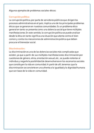 Algunos ejemplos de problemas sociales-éticos:
Corrupción política:
La corrupción política, por parte de servidores públicos que dirigen los
procesos administrativos en el país, implica uno de los principales problemas
éticos que se generan en nuestras comunidades.Es un problema ético
general en tanto se presenta como una dolencia social que tiene múltiples
manifestaciones. En este sentido, la corrupción política se puede analizar
desde la ética en tanto significa una situación que atenta contra el bien
común y contra los mecanismos de administraciónpública que deben
procurar el bienestar social.
Discriminación:
La discriminación es una de las dolencias sociales más complicadas que
existen, ya que a partir de sus múltiples manifestaciones:discriminación por
cuestiones de género, etnia, orientación sexual, etc., se puede violentar al
individuo y negarle la posibilidadde desenvolverse en los escenarios sociales
que constituyen la vida en comunidad. A partir de allí, tenemos que la
discriminación se convierte en una afrenta a la igualdady la dignidadhumana
que son base de la vida en comunidad.
 