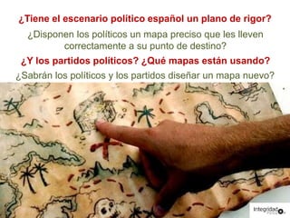 ¿Tiene el escenario político español un plano de rigor? 
¿Disponen los políticos un mapa preciso que les lleven 
correctamente a su punto de destino? 
¿Y los partidos políticos? ¿Qué mapas están usando? 
¿Sabrán los políticos y los partidos diseñar un mapa nuevo? 
 
