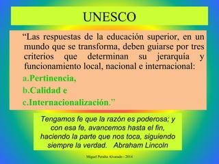 UNESCO
“Las respuestas de la educación superior, en un
mundo que se transforma, deben guiarse por tres
criterios que determinan su jerarquía y
funcionamiento local, nacional e internacional:
a.Pertinencia,
b.Calidad e
c.Internacionalización.”
Tengamos fe que la razón es poderosa; y
con esa fe, avancemos hasta el fin,
haciendo la parte que nos toca, siguiendo
siempre la verdad. Abraham Lincoln
Miguel Peralta Alvarado - 2014
 