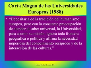 Carta Magna de las Universidades
Europeas (1988)
• “Depositaria de la tradición del humanismo
europeo, pero con la constante preocupación
de atender al saber universal, la Universidad,
para asumir su misión, ignora toda frontera
geográfica o política y afirma la necesidad
imperiosa del conocimiento recíproco y de la
interacción de las culturas.”
Miguel Peralta Alvarado - 2014
 