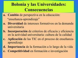 Bolonia y las Universidades:
Consecuencias
a. Cambio de perspectiva en la educación:
“enseñanza-aprendizaje”
a. Diversidad de intereses formativos en la demanda
universitaria
b. Incorporación de criterios de eficacia y eficiencia
en la actividad universitaria: cultura de la calidad
c. Aplicación de las TIC en el proceso de enseñanza-
aprendizaje
d. Importancia de la formación a lo largo de la vida
e. Competitividad en formación e investigación
 