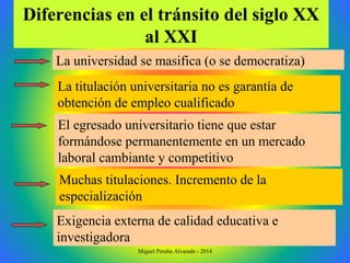 Diferencias en el tránsito del siglo XX
al XXI
La universidad se masifica (o se democratiza)
Exigencia externa de calidad educativa e
investigadora
Muchas titulaciones. Incremento de la
especialización
El egresado universitario tiene que estar
formándose permanentemente en un mercado
laboral cambiante y competitivo
La titulación universitaria no es garantía de
obtención de empleo cualificado
Miguel Peralta Alvarado - 2014
 