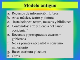 Ramón R. Abarca Fernández 2011
a. Recursos de información: Libros
b. Arte: música, teatro y pintura
c. Instalaciones: teatro, museos y biblioteca
d. Contenidos: arte y ciencia “el canon
occidental”
e. Recursos y presupuestos escasos =
gobiernos
f. No es primera necesitad = consumo
minoritario
g. Base: escritura y lectura
h. Otros
Modelo antiguo
 